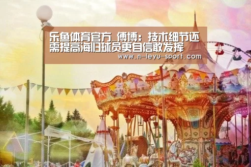 乐鱼体育官方_傅博:技术细节还需提高海归球员更自信敢发挥(图2) 乐鱼体育app下载