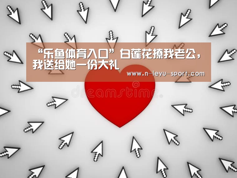 “乐鱼体育入口”白莲花撩我老公,我送给她一份大礼(图3) 乐鱼体育app下载