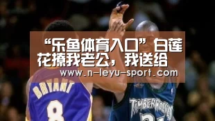 “乐鱼体育入口”白莲花撩我老公,我送给她一份大礼(图2) 乐鱼体育app下载