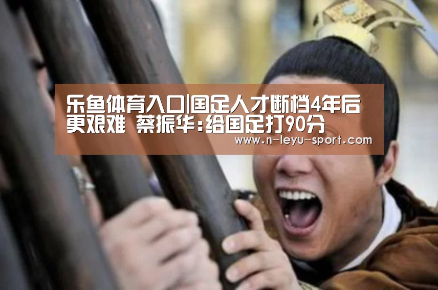乐鱼体育入口|国足人才断档4年后更艰难 蔡振华:给国足打90分(图2) 乐鱼体育入口